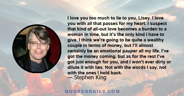 I love you too much to lie to you, Lisey. I love you with all that passes for my heart. I suspect that kind of all-out love becomes a burden to a woman in time, but it's the only kind I have to give. I think we're going 