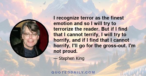 I recognize terror as the finest emotion and so I will try to terrorize the reader. But if I find that I cannot terrify, I will try to horrify, and if I find that I cannot horrify, I'll go for the gross-out. I'm not