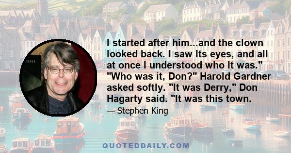 I started after him...and the clown looked back. I saw Its eyes, and all at once I understood who It was. Who was it, Don? Harold Gardner asked softly. It was Derry, Don Hagarty said. It was this town.