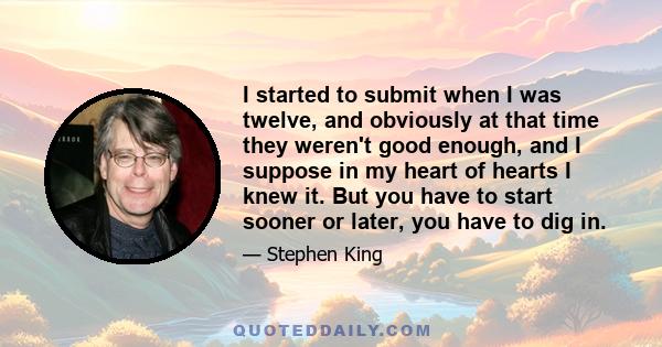 I started to submit when I was twelve, and obviously at that time they weren't good enough, and I suppose in my heart of hearts I knew it. But you have to start sooner or later, you have to dig in.