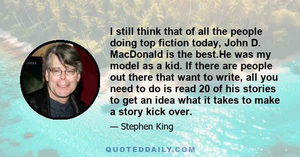 I still think that of all the people doing top fiction today, John D. MacDonald is the best.He was my model as a kid. If there are people out there that want to write, all you need to do is read 20 of his stories to get 