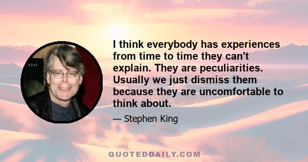 I think everybody has experiences from time to time they can't explain. They are peculiarities. Usually we just dismiss them because they are uncomfortable to think about.