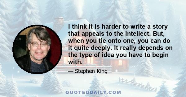 I think it is harder to write a story that appeals to the intellect. But, when you tie onto one, you can do it quite deeply. It really depends on the type of idea you have to begin with.