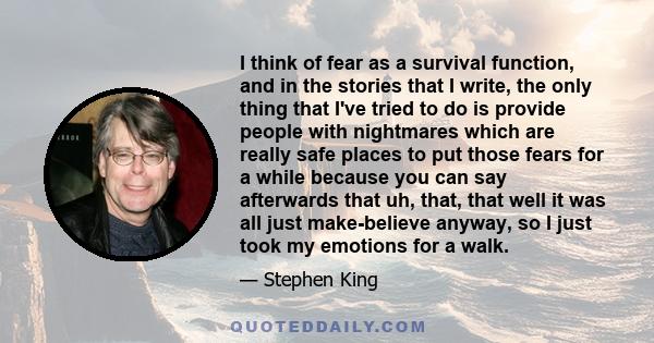 I think of fear as a survival function, and in the stories that I write, the only thing that I've tried to do is provide people with nightmares which are really safe places to put those fears for a while because you can 