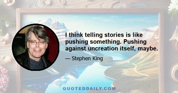 I think telling stories is like pushing something. Pushing against uncreation itself, maybe.