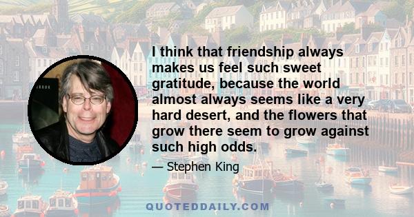 I think that friendship always makes us feel such sweet gratitude, because the world almost always seems like a very hard desert, and the flowers that grow there seem to grow against such high odds.