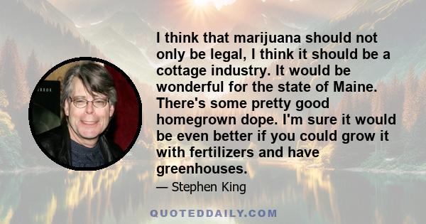 I think that marijuana should not only be legal, I think it should be a cottage industry. It would be wonderful for the state of Maine. There's some pretty good homegrown dope. I'm sure it would be even better if you