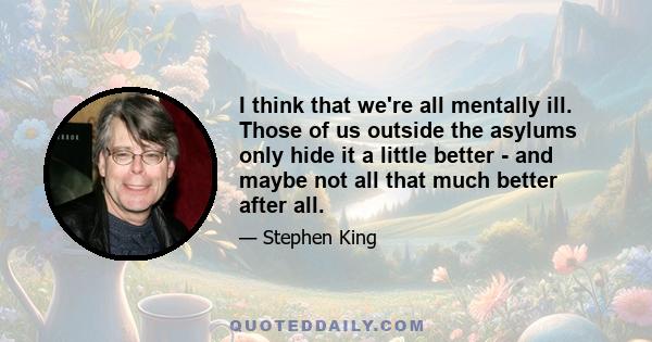 I think that we're all mentally ill. Those of us outside the asylums only hide it a little better - and maybe not all that much better after all.