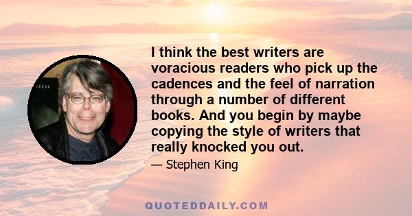 I think the best writers are voracious readers who pick up the cadences and the feel of narration through a number of different books. And you begin by maybe copying the style of writers that really knocked you out.