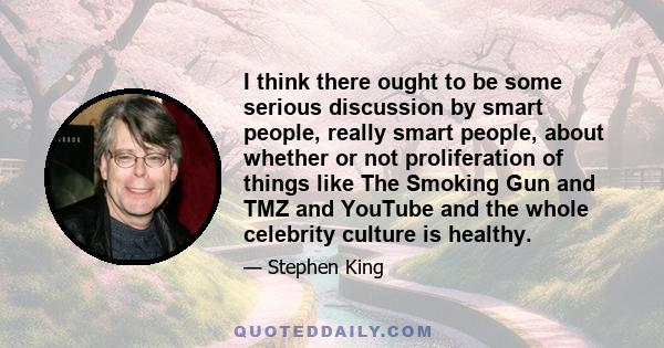 I think there ought to be some serious discussion by smart people, really smart people, about whether or not proliferation of things like The Smoking Gun and TMZ and YouTube and the whole celebrity culture is healthy.