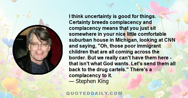 I think uncertainty is good for things. Certainty breeds complacency and complacency means that you just sit somewhere in your nice little comfortable suburban house in Michigan, looking at CNN and saying, Oh, those