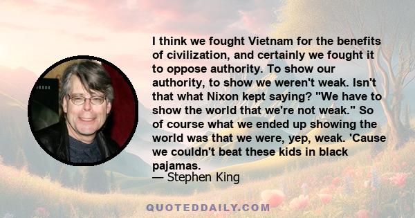 I think we fought Vietnam for the benefits of civilization, and certainly we fought it to oppose authority. To show our authority, to show we weren't weak. Isn't that what Nixon kept saying? We have to show the world