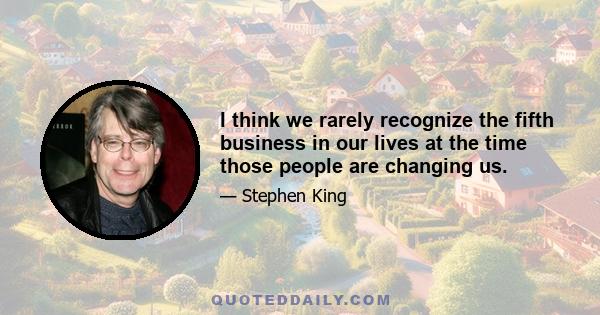 I think we rarely recognize the fifth business in our lives at the time those people are changing us.