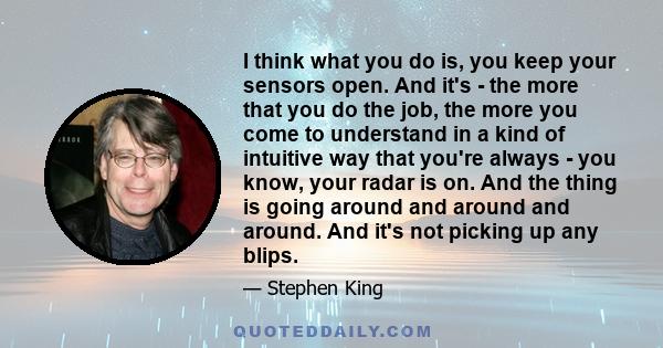 I think what you do is, you keep your sensors open. And it's - the more that you do the job, the more you come to understand in a kind of intuitive way that you're always - you know, your radar is on. And the thing is