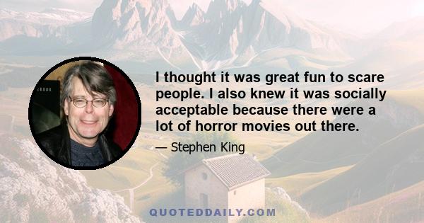 I thought it was great fun to scare people. I also knew it was socially acceptable because there were a lot of horror movies out there.