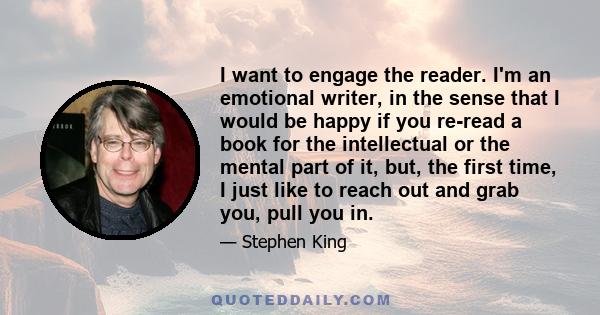 I want to engage the reader. I'm an emotional writer, in the sense that I would be happy if you re-read a book for the intellectual or the mental part of it, but, the first time, I just like to reach out and grab you,