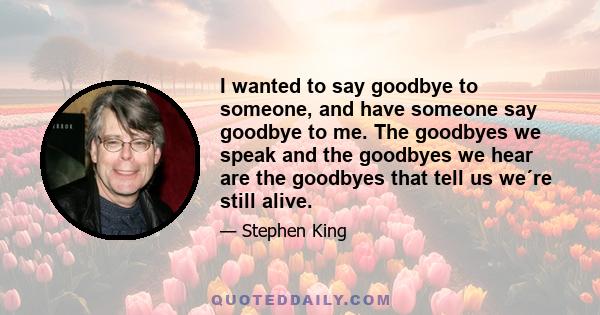 I wanted to say goodbye to someone, and have someone say goodbye to me. The goodbyes we speak and the goodbyes we hear are the goodbyes that tell us we´re still alive.