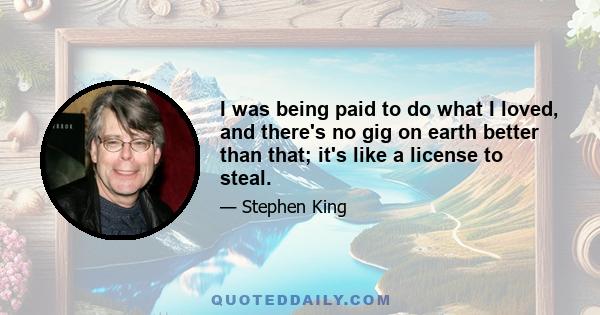 I was being paid to do what I loved, and there's no gig on earth better than that; it's like a license to steal.