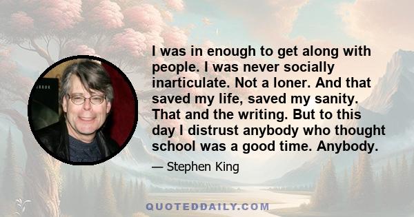 I was in enough to get along with people. I was never socially inarticulate. Not a loner. And that saved my life, saved my sanity. That and the writing. But to this day I distrust anybody who thought school was a good