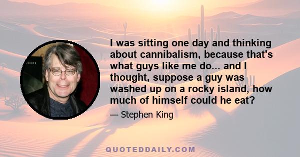 I was sitting one day and thinking about cannibalism, because that's what guys like me do... and I thought, suppose a guy was washed up on a rocky island, how much of himself could he eat?