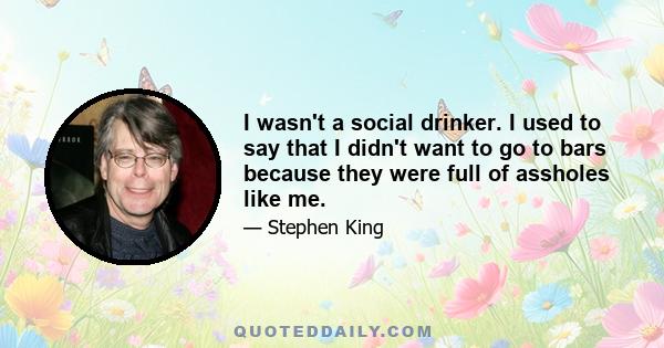 I wasn't a social drinker. I used to say that I didn't want to go to bars because they were full of assholes like me.