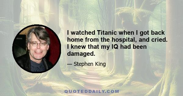 I watched Titanic when I got back home from the hospital, and cried. I knew that my IQ had been damaged.