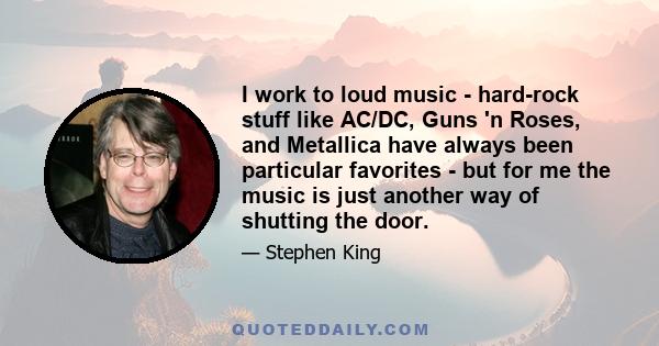 I work to loud music - hard-rock stuff like AC/DC, Guns 'n Roses, and Metallica have always been particular favorites - but for me the music is just another way of shutting the door.