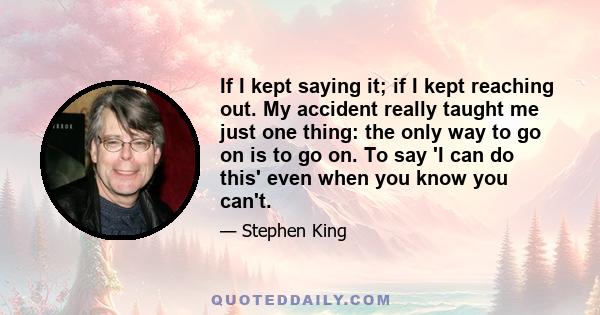 If I kept saying it; if I kept reaching out. My accident really taught me just one thing: the only way to go on is to go on. To say 'I can do this' even when you know you can't.