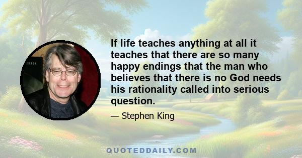 If life teaches anything at all it teaches that there are so many happy endings that the man who believes that there is no God needs his rationality called into serious question.