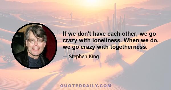 If we don't have each other, we go crazy with loneliness. When we do, we go crazy with togetherness.