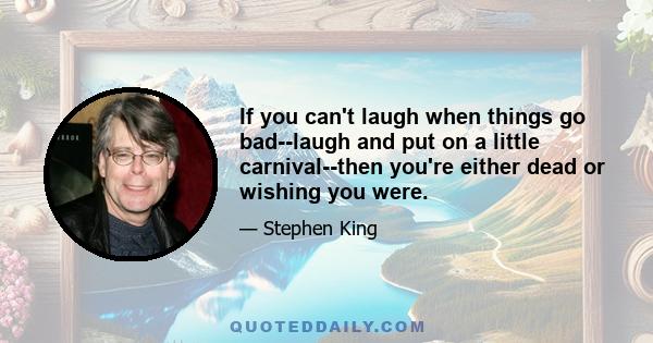 If you can't laugh when things go bad--laugh and put on a little carnival--then you're either dead or wishing you were.