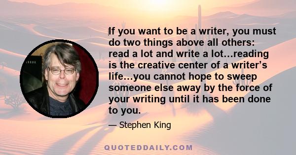 If you want to be a writer, you must do two things above all others: read a lot and write a lot. There's no way around these two things that I'm aware of, no shortcut.