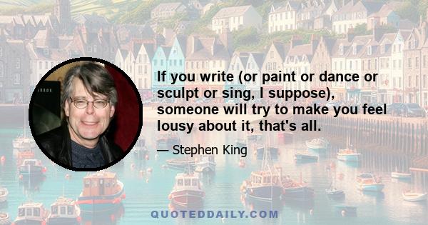 If you write (or paint or dance or sculpt or sing, I suppose), someone will try to make you feel lousy about it, that's all.