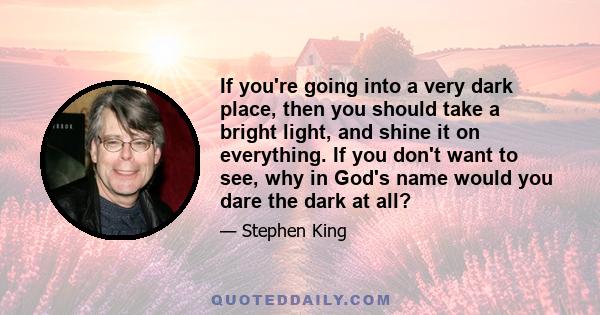 If you're going into a very dark place, then you should take a bright light, and shine it on everything. If you don't want to see, why in God's name would you dare the dark at all?