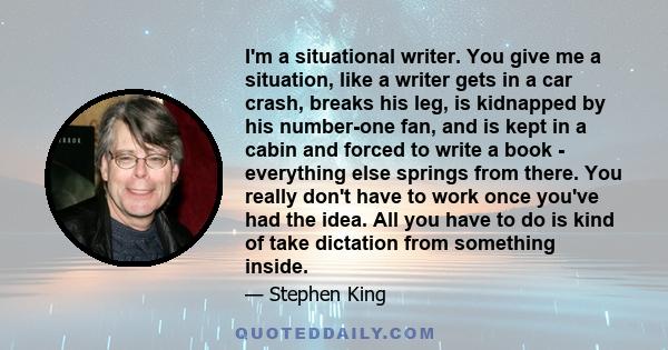 I'm a situational writer. You give me a situation, like a writer gets in a car crash, breaks his leg, is kidnapped by his number-one fan, and is kept in a cabin and forced to write a book - everything else springs from