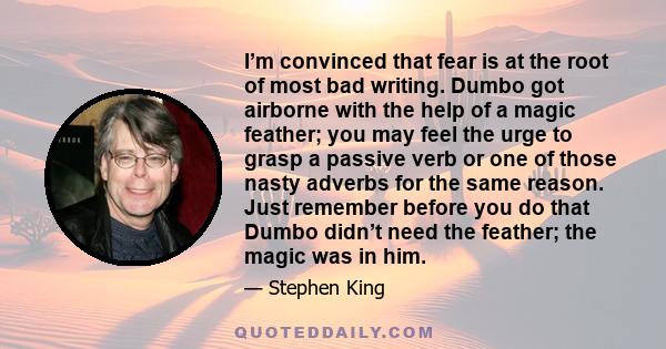 I’m convinced that fear is at the root of most bad writing. Dumbo got airborne with the help of a magic feather; you may feel the urge to grasp a passive verb or one of those nasty adverbs for the same reason. Just