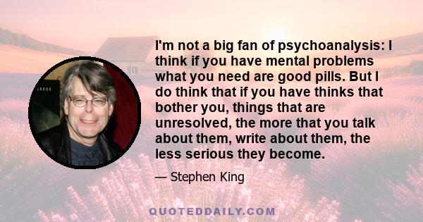 I'm not a big fan of psychoanalysis: I think if you have mental problems what you need are good pills. But I do think that if you have thinks that bother you, things that are unresolved, the more that you talk about