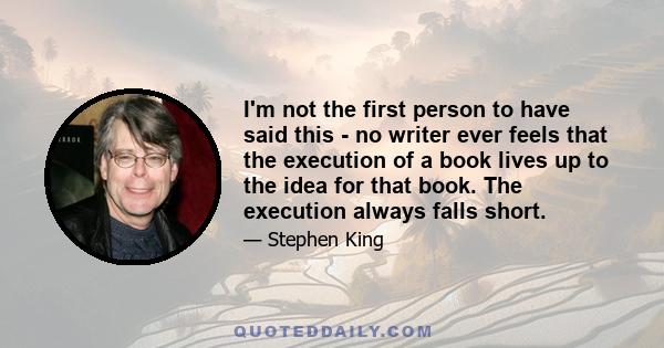 I'm not the first person to have said this - no writer ever feels that the execution of a book lives up to the idea for that book. The execution always falls short.