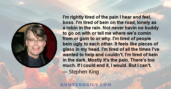 I'm rightly tired of the pain I hear and feel, boss. I'm tired of bein on the road, lonely as a robin in the rain. Not never havin no buddy to go on with or tell me where we's comin from or goin to or why. I'm tired of