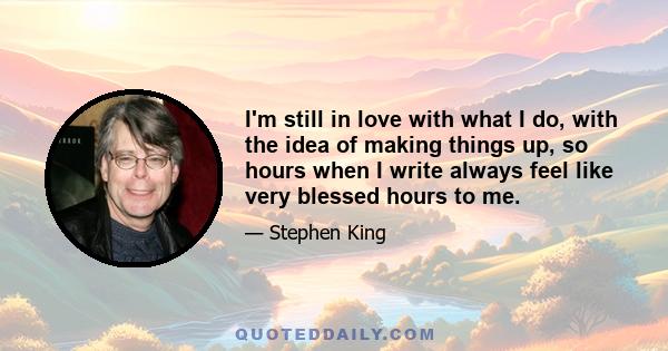 I'm still in love with what I do, with the idea of making things up, so hours when I write always feel like very blessed hours to me.