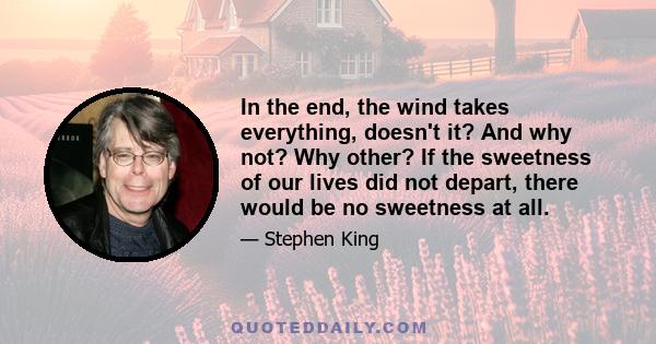 In the end, the wind takes everything, doesn't it? And why not? Why other? If the sweetness of our lives did not depart, there would be no sweetness at all.