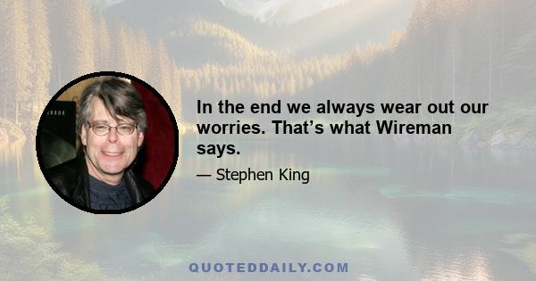 In the end we always wear out our worries. That’s what Wireman says.