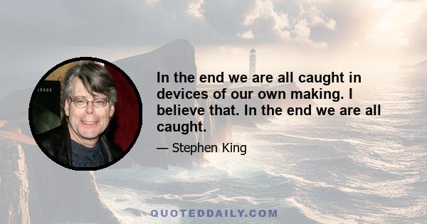 In the end we are all caught in devices of our own making. I believe that. In the end we are all caught.