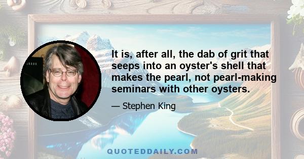 It is, after all, the dab of grit that seeps into an oyster's shell that makes the pearl, not pearl-making seminars with other oysters.