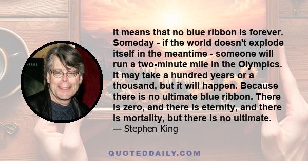 It means that no blue ribbon is forever. Someday - if the world doesn't explode itself in the meantime - someone will run a two-minute mile in the Olympics. It may take a hundred years or a thousand, but it will happen. 