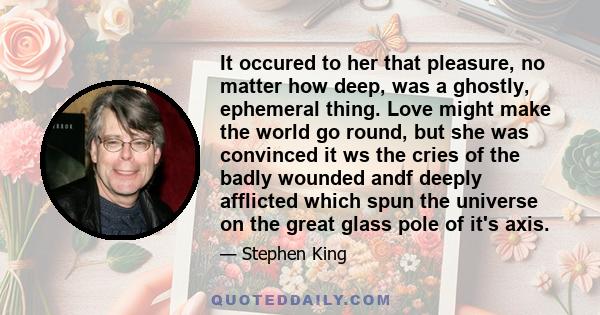 It occured to her that pleasure, no matter how deep, was a ghostly, ephemeral thing. Love might make the world go round, but she was convinced it ws the cries of the badly wounded andf deeply afflicted which spun the