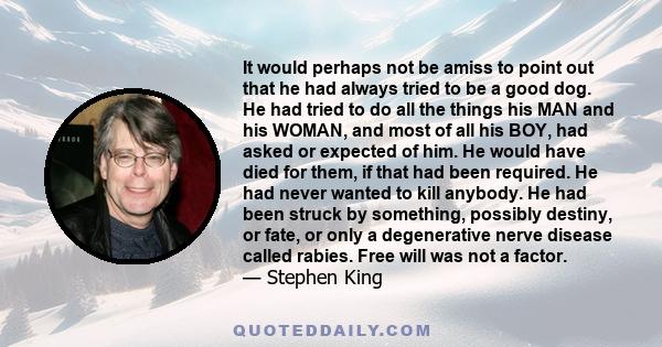 It would perhaps not be amiss to point out that he had always tried to be a good dog. He had tried to do all the things his MAN and his WOMAN, and most of all his BOY, had asked or expected of him. He would have died