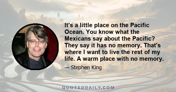 It's a little place on the Pacific Ocean. You know what the Mexicans say about the Pacific? They say it has no memory. That's where I want to live the rest of my life. A warm place with no memory.