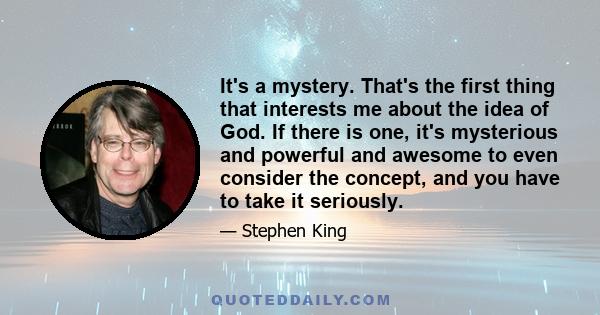 It's a mystery. That's the first thing that interests me about the idea of God. If there is one, it's mysterious and powerful and awesome to even consider the concept, and you have to take it seriously.