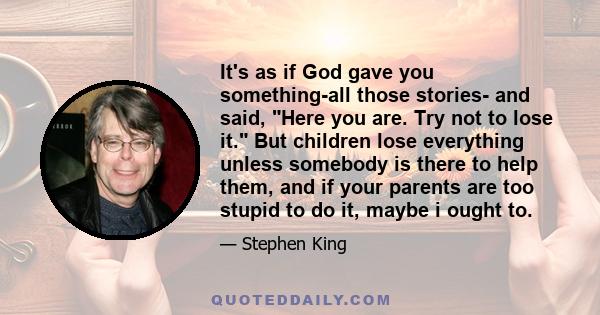 It's as if God gave you something-all those stories- and said, Here you are. Try not to lose it. But children lose everything unless somebody is there to help them, and if your parents are too stupid to do it, maybe i